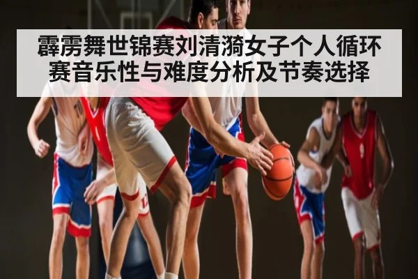 霹雳舞世锦赛刘清漪女子个人循环赛音乐性与难度分析及节奏选择
