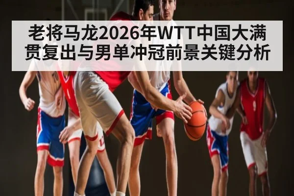 老将马龙2026年WTT中国大满贯复出与男单冲冠前景关键分析